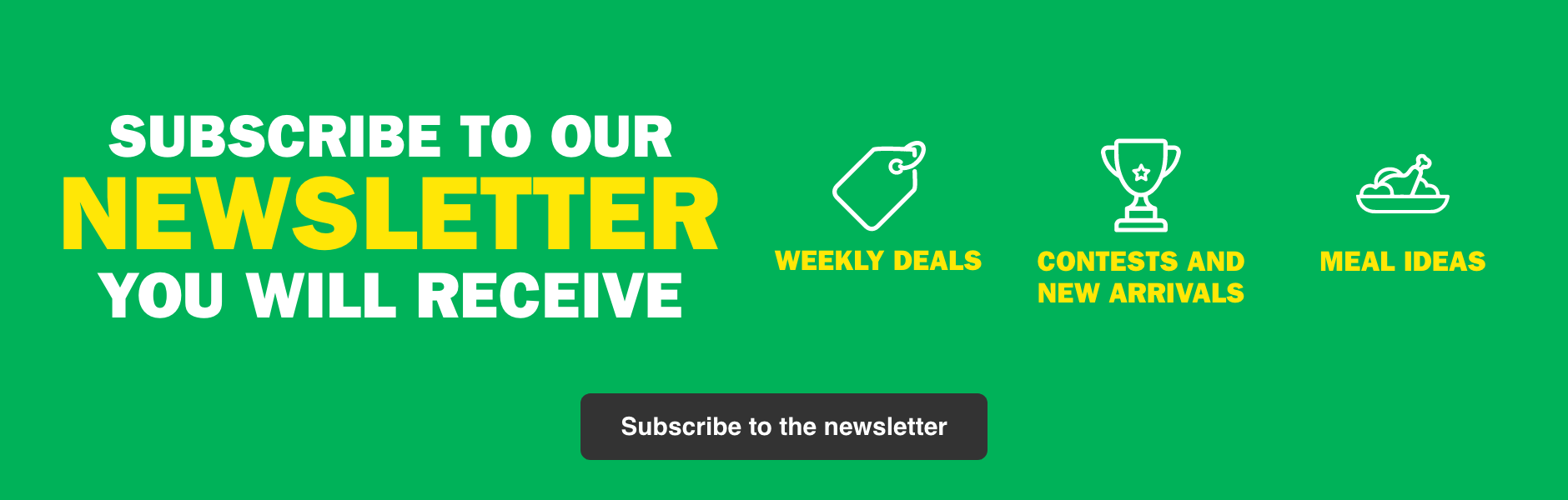 Subscribe to our Newsletter, you Will Receive - Weekly Deals - Contests and New Arrivals - Meal Ideas