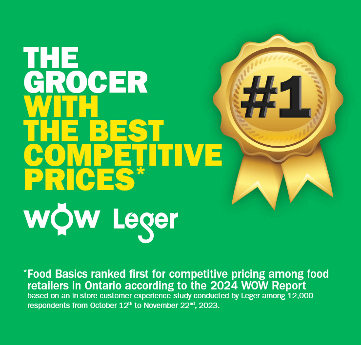 The Grocer with the Best Competitive Prices - # 1 - Food Basics ranked first for competitive pricing among food retailers in Ontario according to the 2024 WOW Report based on an in-store customer experience study conducted by Leger among 12,000 respondents from October 12th to November 22nd, 2023