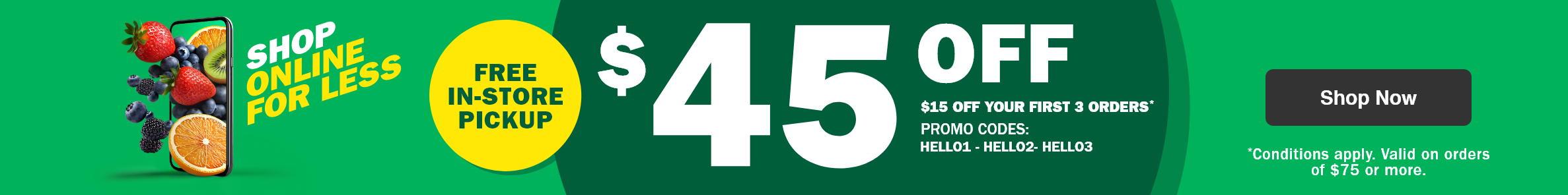 Shop Online for Less - Free in-store Pickup - $45 Off - $15 Off Your First 3 Orders* - Promo Codes: HELLO1 - HELLO2 - HELLO3 - *Conditions apply. Valid on orders of $75 or more.