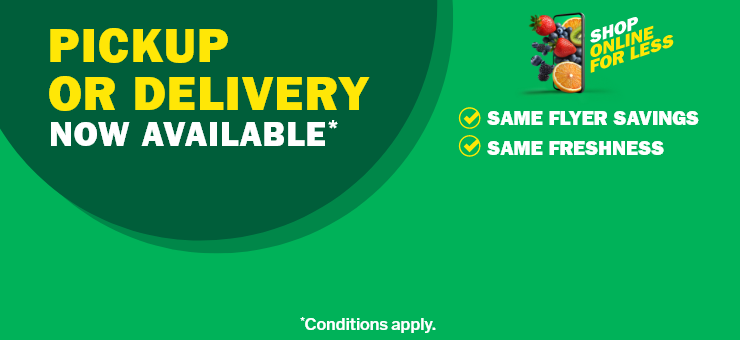 Shop online for less. Pickup or delivery now available. Same flyer savings. Same freshness. Conditions apply.
