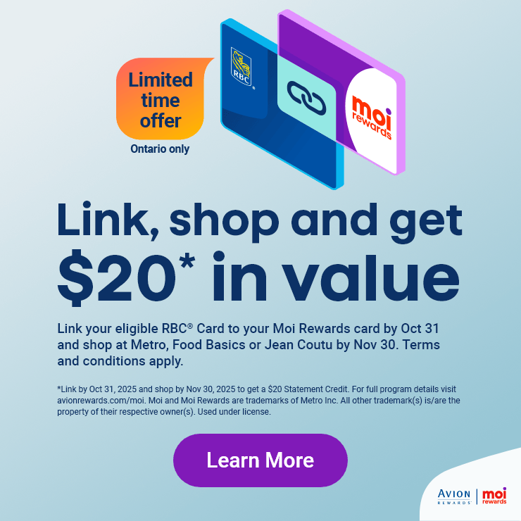 Link, shop and get $20 in value -  Link your eigible RBC Card to your Moi Rewards card by Oct 31 and shop at Metro, Food Basics or Jean Coutu by Nov 30. Terms and conditions apply