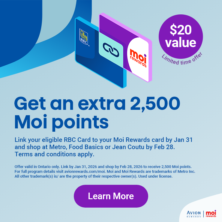Get an extra 2,500 Moi points, $20 value (Limited time offer), link your eligible RBC Card to your Moi Rewards card by Jan 31 and shop at Metro, Food Basics or Jean Coutu by Feb 28. Terms and conditions apply. Offer valid in Ontario only. Link by Jan 31, 2026 and shop by Feb 28, 2026 to receive 2,500 Moi points. For full program details visit avionrewards.com/moi. Moi and Moi Rewards are trademarks of Metro Inc. All other trademark(s) is/are the property of their respective owner(s). Used under license.