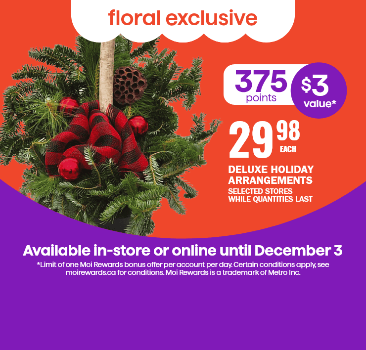 Floral exclusif - deluxe holiday arrangements, selected stores while quantities last, 375 points ($3 value*). Available in-store or online until december 3. *limit of one moi rewards bonus offer per account per day only at the hawkesbury location. Certain conditions apply, see moirewards.CA for conditions. Moi rewards is a trademark of metro inc.