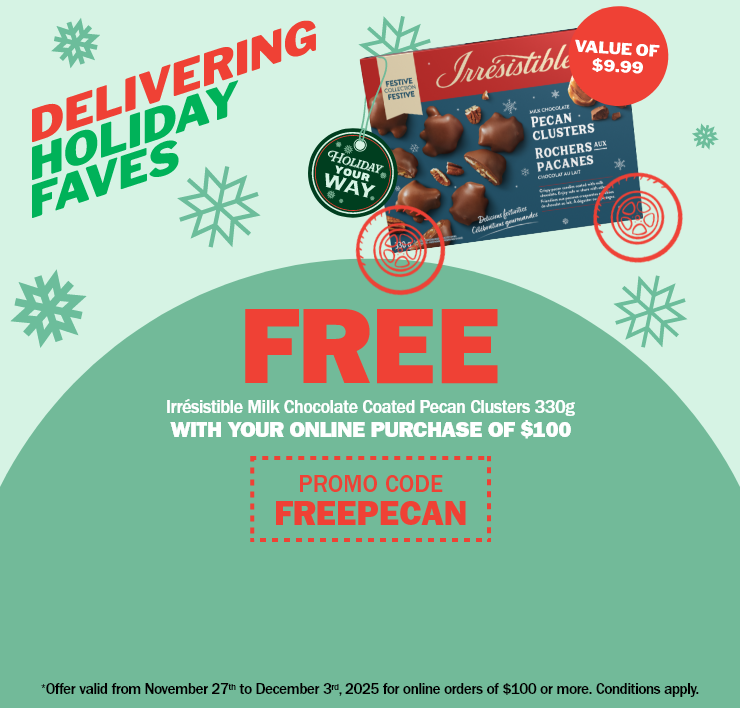 Delivering holiday faves - free irrésistible milk chocolate coated pecan clusters 330g (Value of $9.99) with your online purchase of $100 - promo code freepecan - *offer valid from november 27th to december 3rd, 2025 for online orders of $100 or more. Conditions apply.