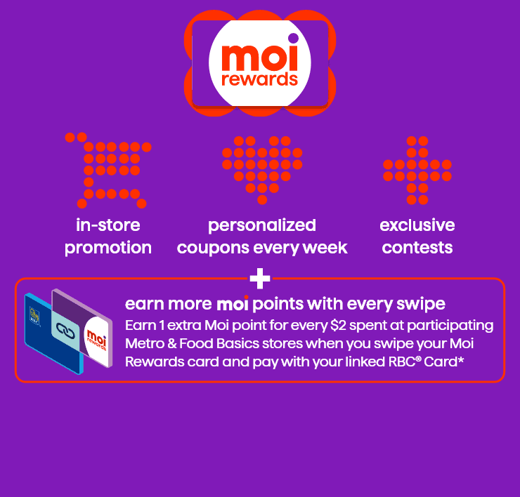 Moi rewards - in-store promotion - personalized coupons every week - exclusive contests - earn more moi points with every swipe - earn 1 extra Moi point for every $2 spent at participating Metro ans Food Basics stores when you swipe your Moi Rewards card and pay with your linked RBC Card