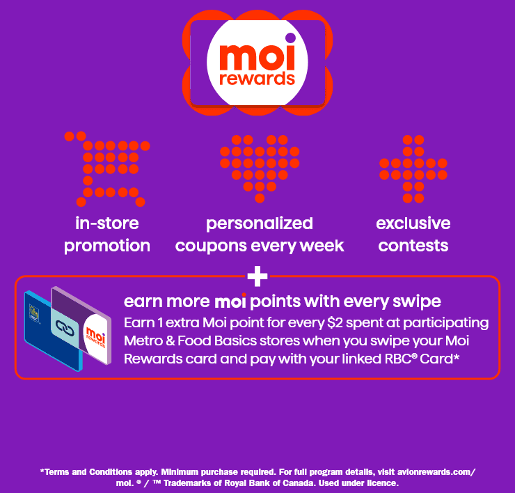 Moi rewards - in-store promotion - personalized coupons every week - exclusive contests - earn more moi points with every swipe - earn 1 extra Moi point for every $2 spent at participating Metro ans Food Basics stores when you swipe your Moi Rewards card and pay with your linked RBC Card