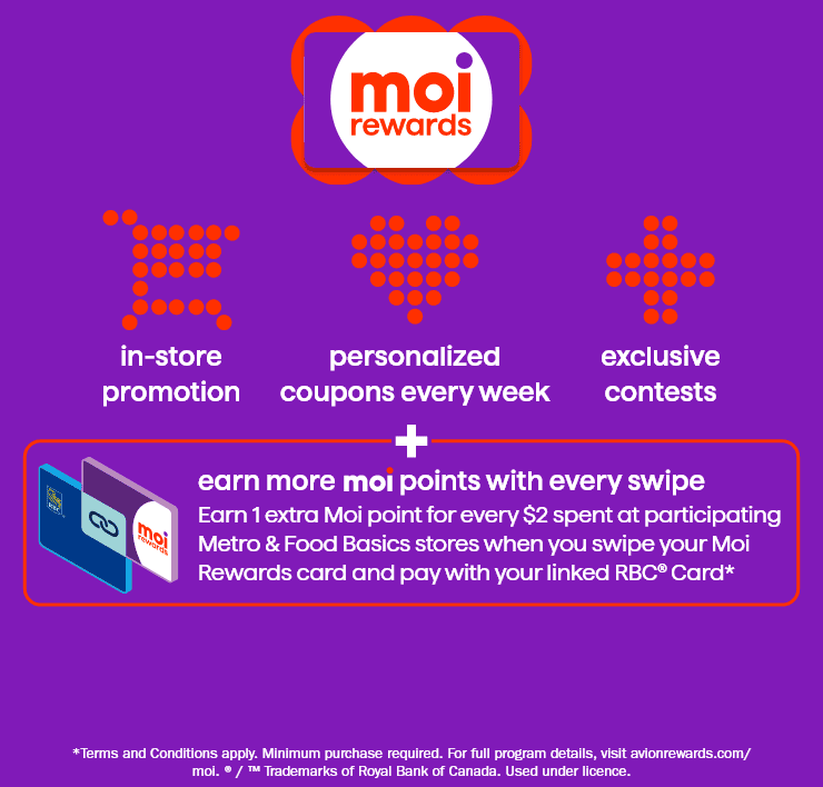 Moi rewards - in-store promotion - personalized coupons every week - exclusive contests - earn more moi points with every swipe - earn 1 extra Moi point for every $2 spent at participating Metro ans Food Basics stores when you swipe your Moi Rewards card and pay with your linked RBC Card