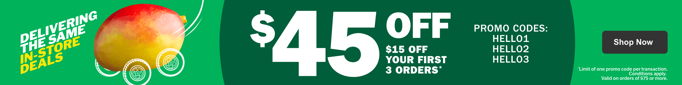 Delivering the same in-store deals - $45 off - $15 off your first 3 orders - Promo codes HELLO1 HELLO2 HELLO3 - Limit one of promo code per transaction. Condition apply. Valid on orders of $75 or more.