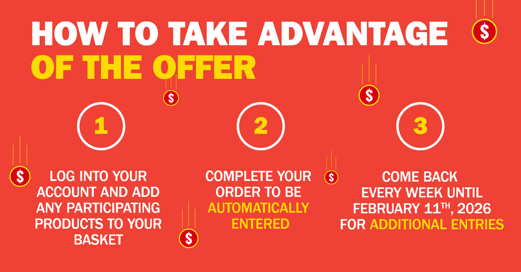 How to Take Advantage of the Offer - 1. Log Into Your Account and Add Any Participating Products to Your Basket - 2. Complete Your Order to Be Automatically Entered - 3. Come Back Every Week Until February 11th, 2026 for Additional Entries