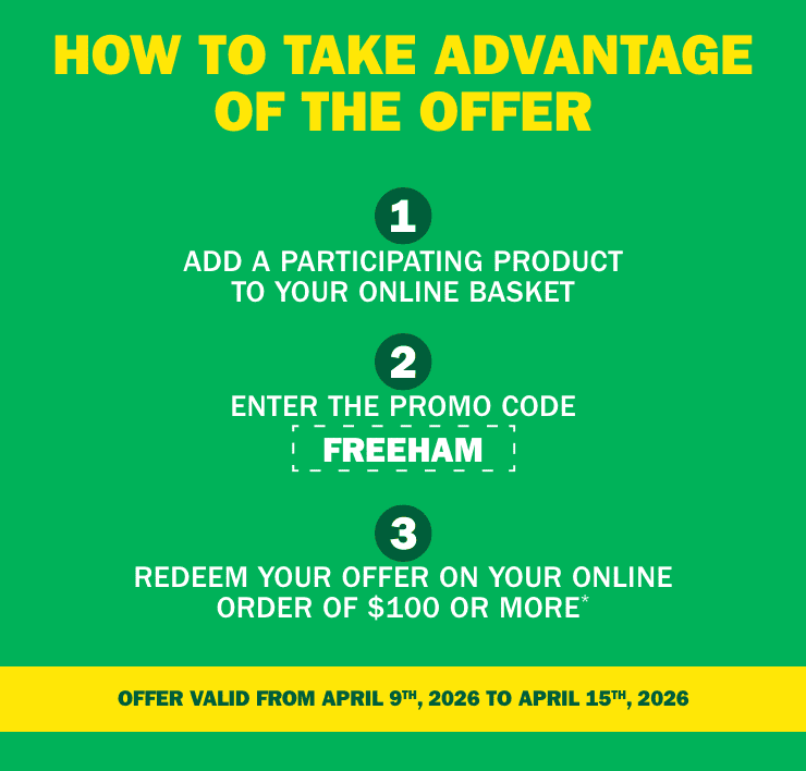 How to take advantage of the offer - Add a participapating product to your online basket - Enter the promo code FREEHAM - Redeem your offer on your online order of $100 or more - Offer valid from april 9th, 2026 to april 15th, 2026
